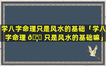 学八字命理只是风水的基础「学八字命理 🦅 只是风水的基础嘛」